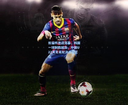 熊猫杯激战落幕，韩国一球制胜越南，中国U22男足末轮决战定江山