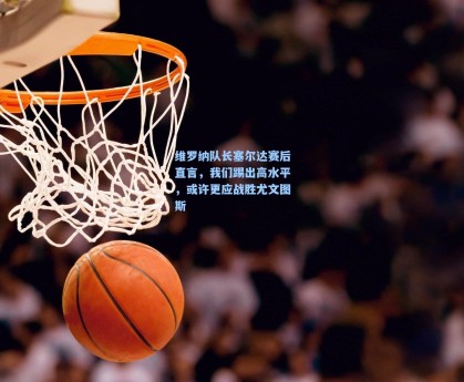 维罗纳队长塞尔达赛后直言，我们踢出高水平，或许更应战胜尤文图斯